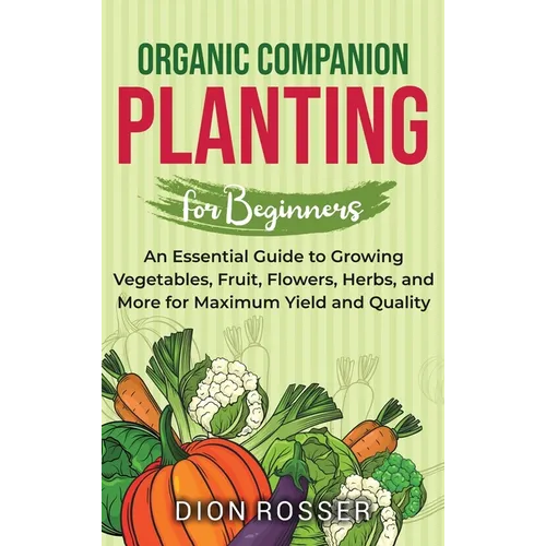 Organic Companion Planting for Beginners: An Essential Guide to Growing Vegetables, Fruit, Flowers, Herbs, and More for Maximum Yield and Quality