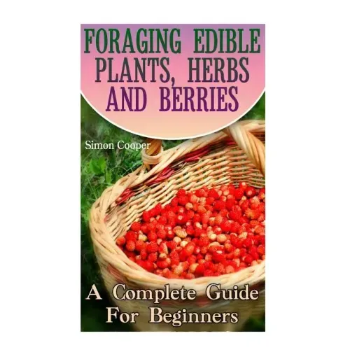Foraging Edible Plants, Herbs And Berries: A Complete Guide For Beginners: (Backyard Foraging, Foraging Plants)