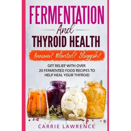 Fermentation and Thyroid Health: Anxious? Bloated? Sluggish? Get Relief with Over 20 Fermented Food Recipes to Help Heal Your Thyroid