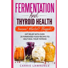 Fermentation and Thyroid Health: Anxious? Bloated? Sluggish? Get Relief with Over 20 Fermented Food Recipes to Help Heal Your Thyroid - Paperback